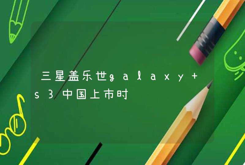 三星盖乐世galaxy s3中国上市时间