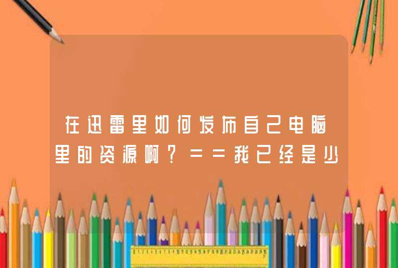 在迅雷里如何发布自己电脑里的资源啊？==我已经是少校头衔,第1张