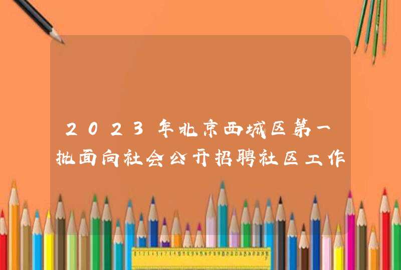 2023年北京西城区第一批面向社会公开招聘社区工作者和党群服务中心专职党务工作者公告？