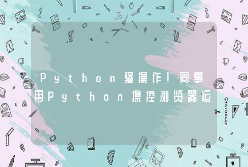 Python骚操作！同事用Python操控浏览器运行，引的妹子围观不止！